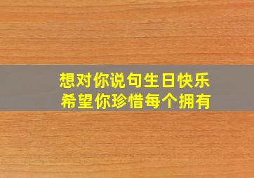 想对你说句生日快乐 希望你珍惜每个拥有